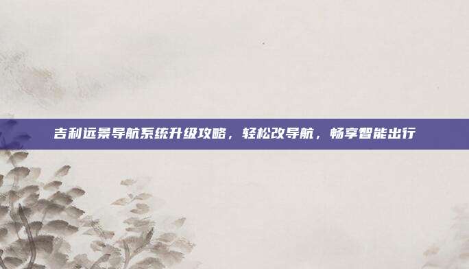 吉利远景导航系统升级攻略,轻松改导航,畅享智能出行