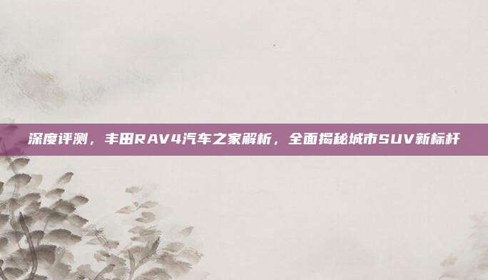 深度评测,丰田RAV4汽车之家解析,全面揭秘城市SUV新标杆