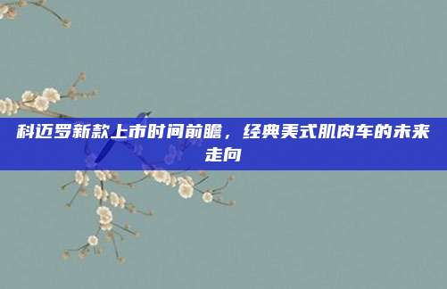 科迈罗新款上市时间前瞻,经典美式肌肉车的未来走向