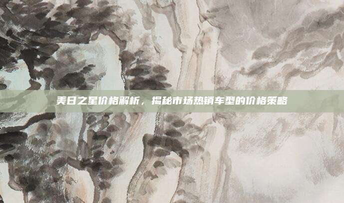 美日之星价格解析，揭秘市场热销车型的价格策略