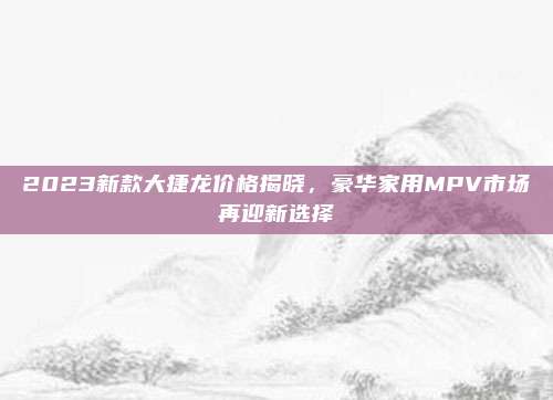2023新款大捷龙价格揭晓，豪华家用MPV市场再迎新选择