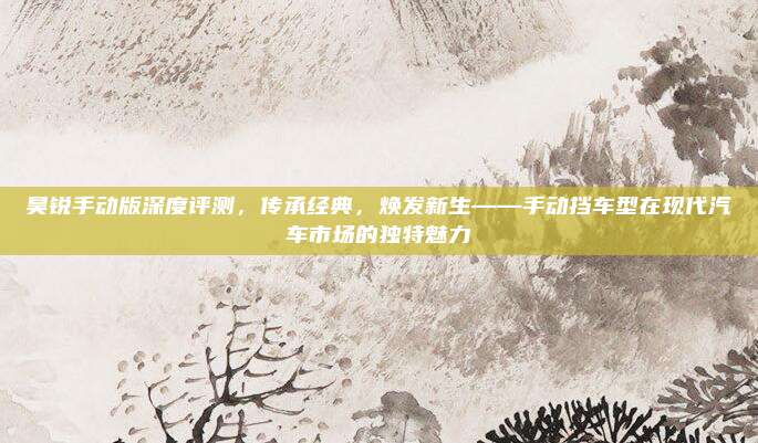 昊锐手动版深度评测,传承经典,焕发新生——手动挡车型在现代汽车市场的独特魅力