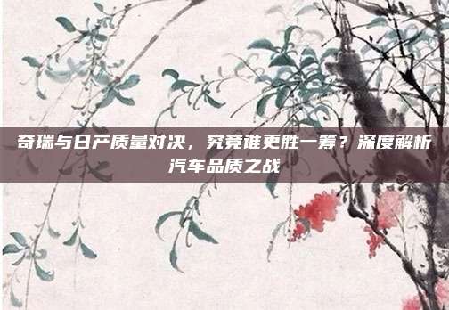 奇瑞与日产质量对决，究竟谁更胜一筹？深度解析汽车品质之战