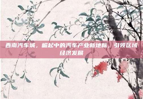 西南汽车城，崛起中的汽车产业新地标，引领区域经济发展