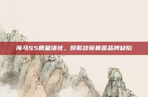 海马S5质量堪忧，频繁故障暴露品牌缺陷