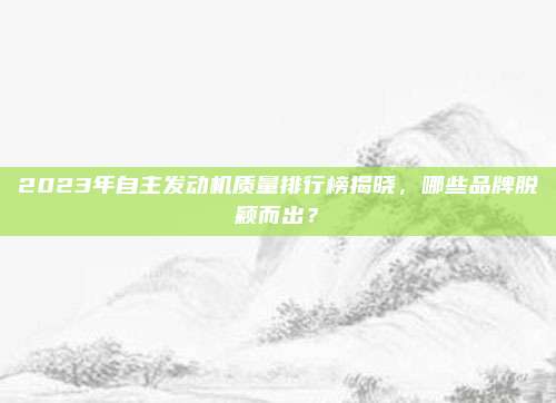 2023年自主发动机质量排行榜揭晓，哪些品牌脱颖而出？