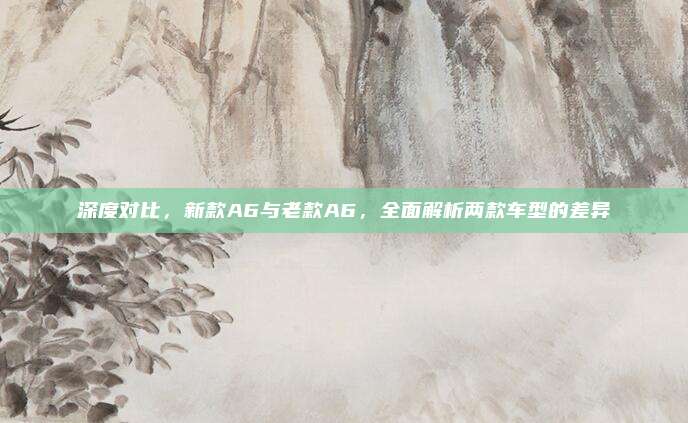 深度对比,新款A6与老款A6,全面解析两款车型的差异