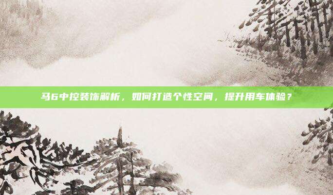 马6中控装饰解析，如何打造个性空间，提升用车体验？