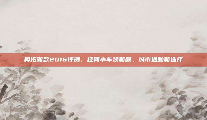 奥拓新款2016评测，经典小车焕新颜，城市通勤新选择