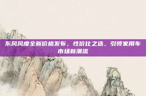东风风度全新价格发布，性价比之选，引领家用车市场新潮流
