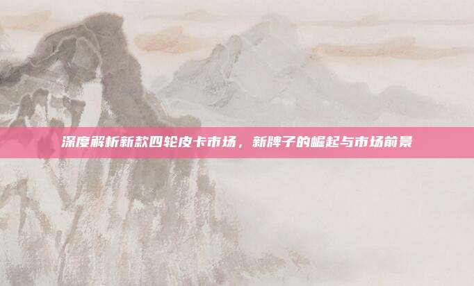 深度解析新款四轮皮卡市场，新牌子的崛起与市场前景