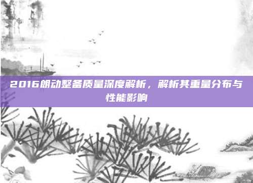 2016朗动整备质量深度解析,解析其重量分布与性能影响