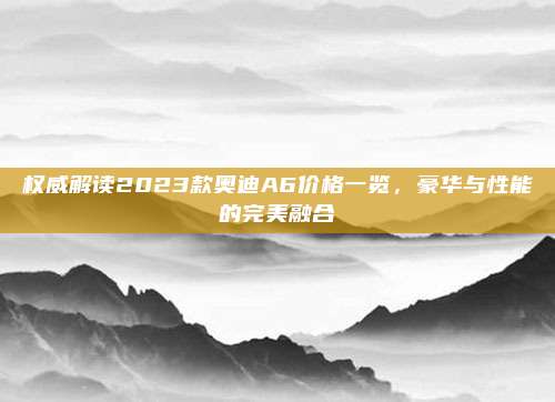 权威解读2023款奥迪A6价格一览,豪华与性能的完美融合