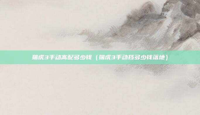 瑞虎3手动高配多少钱（瑞虎3手动挡多少钱落地）