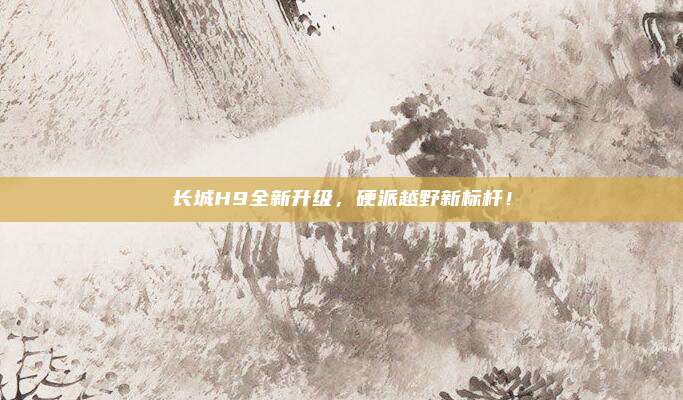 长城H9全新升级,硬派越野新标杆!