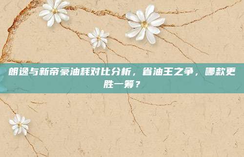 朗逸与新帝豪油耗对比分析,省油王之争,哪款更胜一筹?