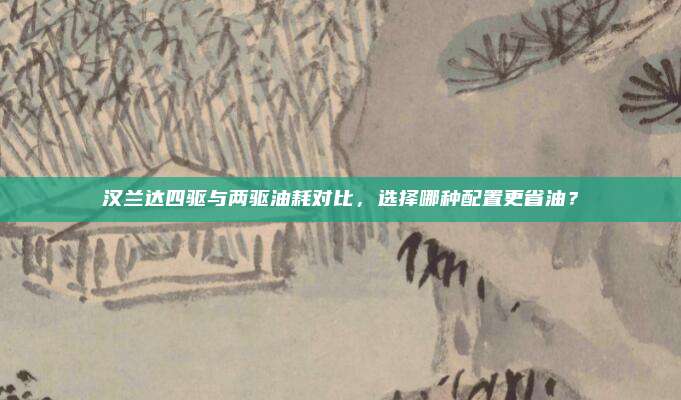 汉兰达四驱与两驱油耗对比,选择哪种配置更省油?