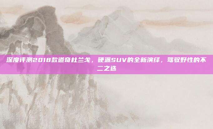 深度评测2018款道奇杜兰戈,硬派SUV的全新演绎,驾驭野性的不二之选