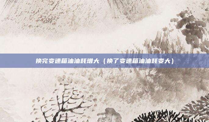换完变速箱油油耗增大（换了变速箱油油耗变大）