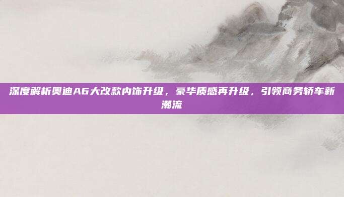 深度解析奥迪A6大改款内饰升级,豪华质感再升级,引领商务轿车新潮流