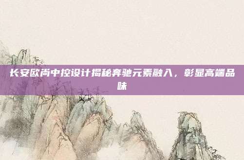 长安欧尚中控设计揭秘奔驰元素融入，彰显高端品味