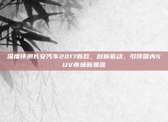 深度评测长安汽车2017新款,创新驱动,引领国内SUV市场新潮流