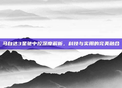 马自达3星驰中控深度解析,科技与实用的完美融合