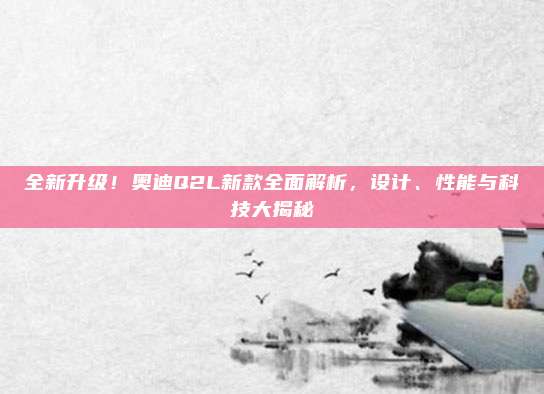 全新升级！奥迪Q2L新款全面解析，设计、性能与科技大揭秘