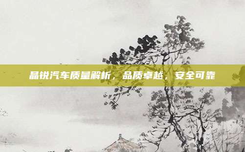 晶锐汽车质量解析，品质卓越，安全可靠