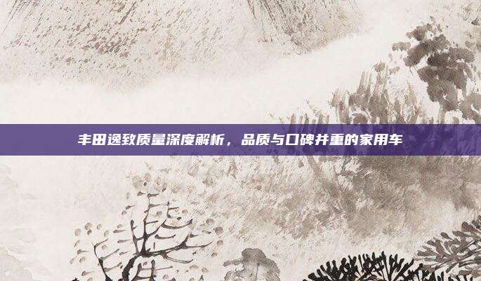 丰田逸致质量深度解析,品质与口碑并重的家用车