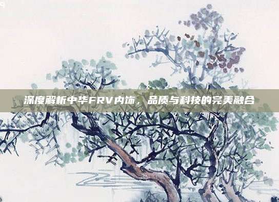 深度解析中华FRV内饰,品质与科技的完美融合