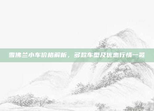 雪佛兰小车价格解析,多款车型及优惠行情一览