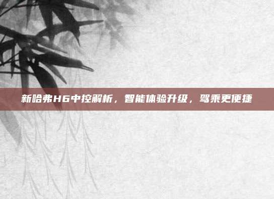 新哈弗H6中控解析，智能体验升级，驾乘更便捷