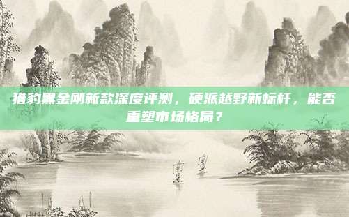 猎豹黑金刚新款深度评测,硬派越野新标杆,能否重塑市场格局?
