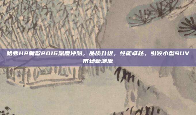 哈弗H2新款2016深度评测,品质升级,性能卓越,引领小型SUV市场新潮流