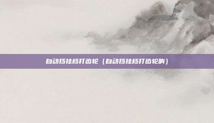 自动挡挂档打齿轮（自动挡挂档打齿轮响）