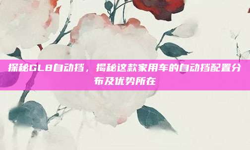 探秘GL8自动挡,揭秘这款家用车的自动挡配置分布及优势所在