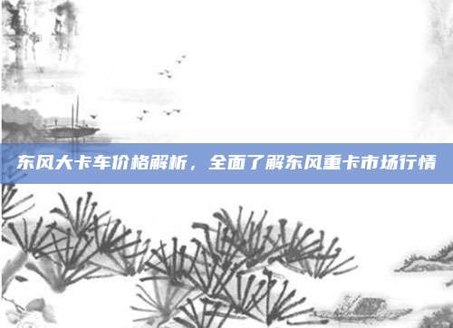 东风大卡车价格解析，全面了解东风重卡市场行情