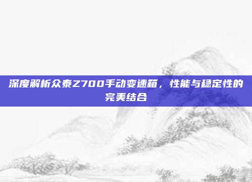 深度解析众泰Z700手动变速箱,性能与稳定性的完美结合