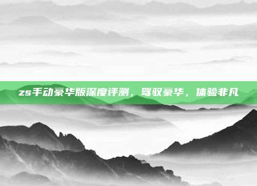 zs手动豪华版深度评测,驾驭豪华,体验非凡