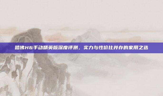哈佛H6手动精英版深度评测,实力与性价比并存的家用之选