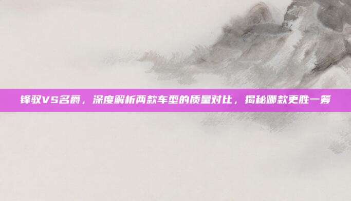 锋驭VS名爵，深度解析两款车型的质量对比，揭秘哪款更胜一筹