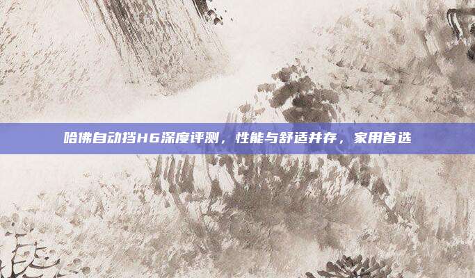 哈佛自动挡H6深度评测,性能与舒适并存,家用首选
