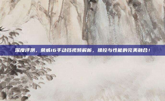 深度评测，荣威i6手动挡视频解析，操控与性能的完美融合！