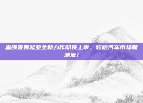 重磅来袭起亚全新力作即将上市，领跑汽车市场新潮流！