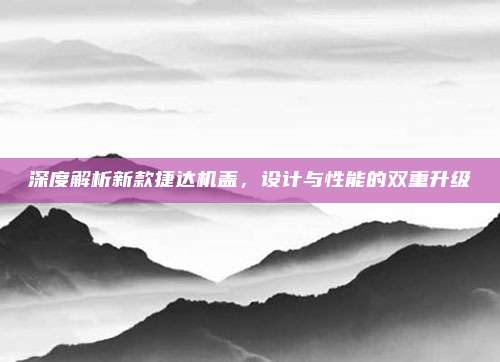 深度解析新款捷达机盖，设计与性能的双重升级