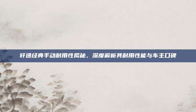 轩逸经典手动耐用性揭秘,深度解析其耐用性能与车主口碑
