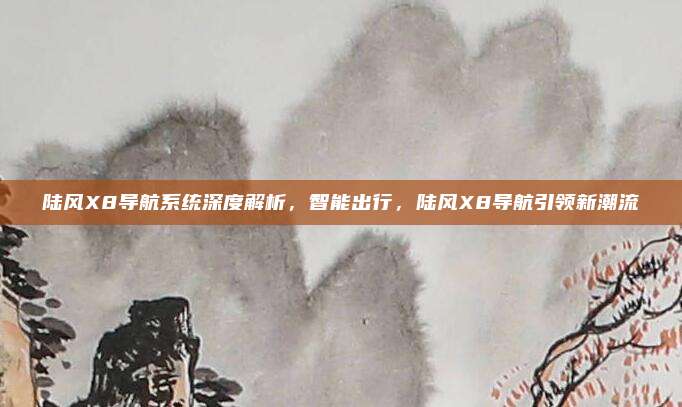 陆风X8导航系统深度解析,智能出行,陆风X8导航引领新潮流
