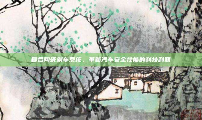 复合陶瓷刹车系统,革新汽车安全性能的科技利器