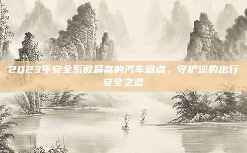 2023年安全系数最高的汽车盘点,守护您的出行安全之道